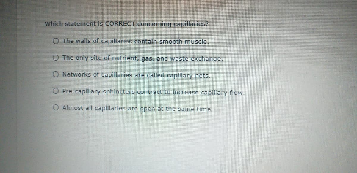 Which statement is CORRECT concerning capillaries?
O The walls of capillaries contain smooth muscle.
O The only site of nutrient, gas, and waste exchange.
O Networks of capillaries are called capillary nets.
O Pre-capillary sphincters contract to increase capillary flow.
O Almost all capillaries are open at the same time.
