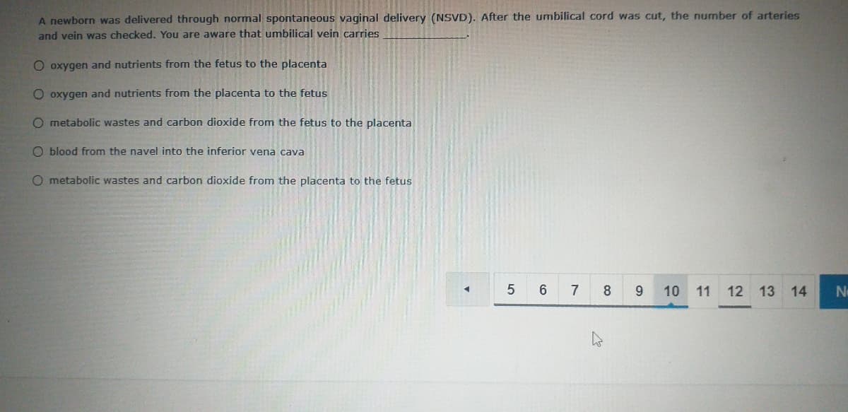 A newborn was delivered through normal spontaneous vaginal delivery (NSVD). After the umbilical cord was cut, the number of arteries
and vein was checked. You are aware that umbilical vein carries
O oxygen and nutrients from the fetus to the placenta
O oxygen and nutrients from the placenta to the fetus
O metabolic wastes and carbon dioxide from the fetus to the placenta
O blood from the navel into the inferior vena cava
O metabolic wastes and carbon dioxide from the placenta to the fetus
5
7
8
9.
10 11
12
13 14
