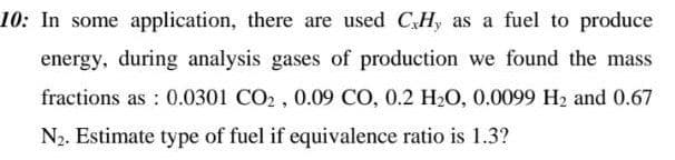 10: In some application, there are used CHy as a fuel to produce
energy, during analysis gases of production we found the mass
fractions as: 0.0301 CO2, 0.09 CO, 0.2 H₂O, 0.0099 H₂ and 0.67
N₂. Estimate type of fuel if equivalence ratio is 1.3?