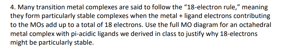 4. Many transition metal complexes are said to follow the "18-electron rule," meaning
they form particularly stable complexes when the metal + ligand electrons contributing
to the MOs add up to a total of 18 electrons. Use the full MO diagram for an octahedral
metal complex with pi-acidic ligands we derived in class to justify why 18-electrons
might be particularly stable.
