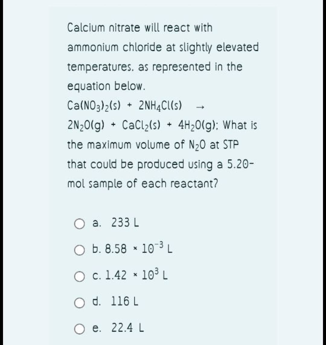 Calcium nitrate will react with
ammonium chloride at slightly elevated
temperatures. as represented in the
equation below.
Ca(NO3)2(s) + 2NHĄC(s)
2N;0(g) + CaCl2(s) 4H20(g): What is
the maximum volume of N20 at STP
that could be produced using a 5.20-
mol sample of each reactant?
O a. 233 L
O b. 8.58 * 10 ³ L
О с. 1.42 *
103L
d. 116 L
O e. 22.4 L
