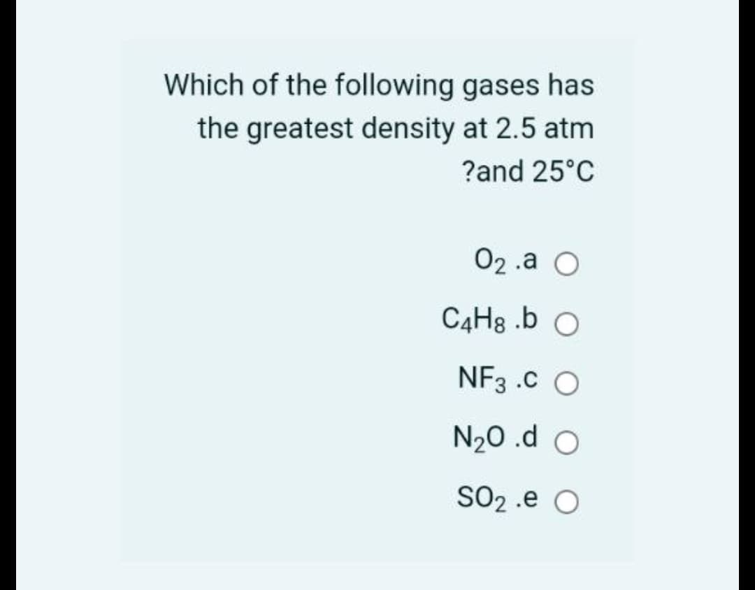 Which of the following gases has
the greatest density at 2.5 atm
?and 25°C
02 .a O
C4H8 .b O
NF3 .C O
N20 .d O
SO2 .e O
