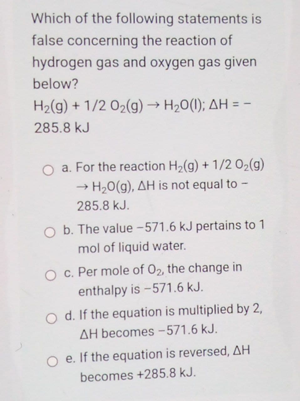 Which of the following statements is
false concerning the reaction of
hydrogen gas and oxygen gas given
below?
H2(g) + 1/2 02(g) → H20(1); AH = -
285.8 kJ
O a. For the reaction H2(g) + 1/2 02(g)
H2O(g), AH is not equal to -
285.8 kJ.
O b. The value -571.6 kJ pertains to 1
mol of liquid water.
O c. Per mole of 02, the change in
enthalpy is -571.6 kJ.
o d. If the equation is multiplied by 2,
AH becomes -571.6 kJ.
O e. If the equation is reversed, AH
becomes +285.8 kJ.
