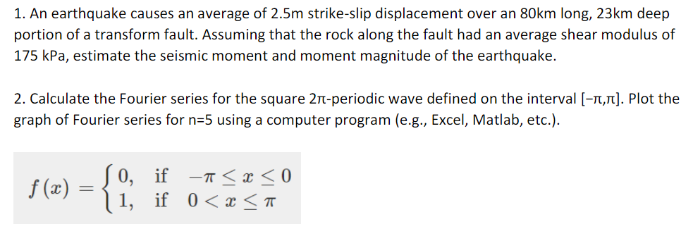 1. An earthquake causes an average of 2.5m strike-slip displacement over an 80km long, 23km deep
portion of a transform fault. Assuming that the rock along the fault had an average shear modulus of
175 kPa, estimate the seismic moment and moment magnitude of the earthquake.
2. Calculate the Fourier series for the square 2n-periodic wave defined on the interval [-n,1]. Plot the
graph of Fourier series for n=5 using a computer program (e.g., Excel, Matlab, etc.).
[ 0, if
-T <x <0
f (x)
1, if 0<x < T
