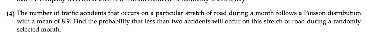 14) The number of traffic accidents that occurs on a particular stretch of road during a month follows a Poisson distribution
with a mean of 8.9. Find the probability that less than two accidents will occur on this stretch of road during a randomly
selected month.
