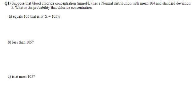 Q1) Suppose that blood chloride concentration (mmol/L) has a Normal distribution with mean 104 and standard deviation
5. What is the probability that chloride concentration
a) equals 105 that is, P(X = 105)?
b) less than 105?
c) is at most 105?
