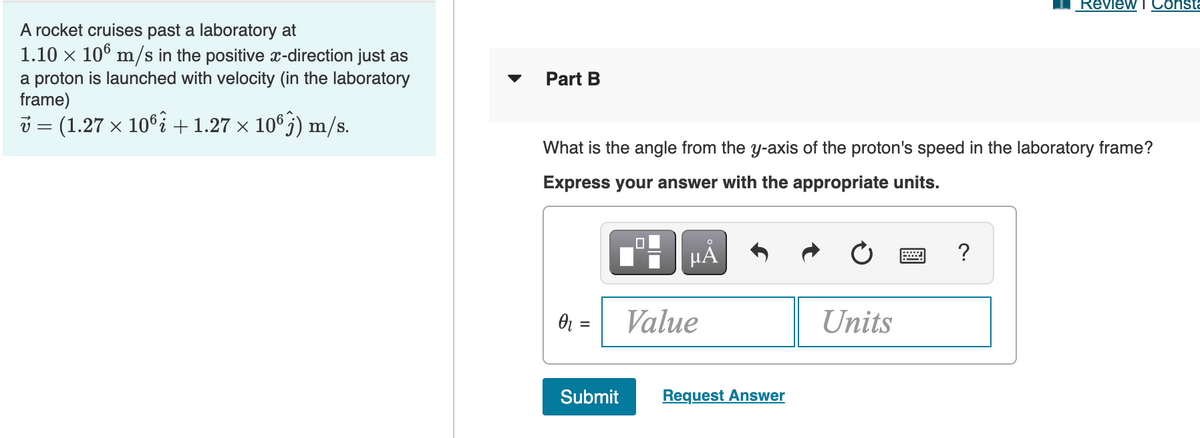 Review T Consta
A rocket cruises past a laboratory at
1.10 x 10° m/s in the positive x-direction just as
a proton is launched with velocity (in the laboratory
frame)
i = (1.27 x 106i +1.27 × 10°j) m/s.
Part B
What is the angle from the y-axis of the proton's speed in the laboratory frame?
Express your answer with the appropriate units.
HÅ
?
O1 =
Value
Units
Submit
Request Answer

