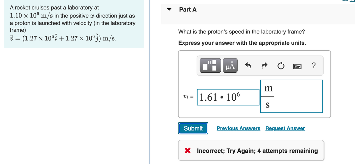 A rocket cruises past a laboratory at
1.10 x 10° m/s in the positive x-direction just as
Part A
a proton is launched with velocity (in the laboratory
frame)
i = (1.27 x 106% +1.27 × 10°j) m/s.
What is the proton's speed in the laboratory frame?
Express your answer with the appropriate units.
HÀ
?
VĮ = 1.61 • 106
Submit
Previous Answers Request Answer
X Incorrect; Try Again; 4 attempts remaining
