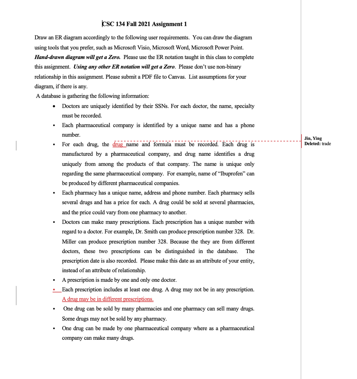 CSC 134 Fall 2021 Assignment 1
Draw an ER diagram accordingly to the following user requirements. You can draw the diagram
using tools that you prefer, such as Microsoft Visio, Microsoft Word, Microsoft Power Point.
Hand-drawn diagram will get a Zero. Please use the ER notation taught in this class to complete
this assignment. Using any other ER notation will get a Zero. Please don't use non-binary
relationship in this assignment. Please submit a PDF file to Canvas. List assumptions for your
diagram, if there is any.
A database is gathering the following information:
Doctors are uniquely identified by their SSNS. For each doctor, the name, specialty
must be recorded.
Each pharmaceutical company is identified by a unique name and has a phone
number.
Jin, Ying
Deleted: trade
For each drug, the drug_name and formula must be recorded. Each drug is
manufactured by
pharmaceutical company, and drug name identifies a drug
uniquely from among the products of that company. The name is unique only
regarding the same pharmaceutical company. For example, name of "Ibuprofen" can
be produced by different pharmaceutical companies.
Each pharmacy has a unique name, address and phone number. Each pharmacy sells
several drugs and has a price for each. A drug could be sold at several pharmacies,
and the price could vary from one pharmacy to another.
Doctors can make many prescriptions. Each prescription has a unique number with
regard to a doctor. For example, Dr. Smith can produce prescription number 328. Dr.
Miller can produce prescription number 328. Because the they are from different
doctors, these two prescriptions can be distinguished in the database.
The
prescription date is also recorded. Please make this date as an attribute of your entity,
instead of an attribute of relationship.
A prescription is made by one and only one doctor.
Each prescription includes at least one drug. A drug may not be in any prescription.
A drug may be in different prescriptions.
One drug can be sold by many pharmacies and one pharmacy can sell many drugs.
Some drugs may not be sold by any pharmacy.
One drug can be made by one pharmaceutical company where as a pharmaceutical
company can make many drugs.

