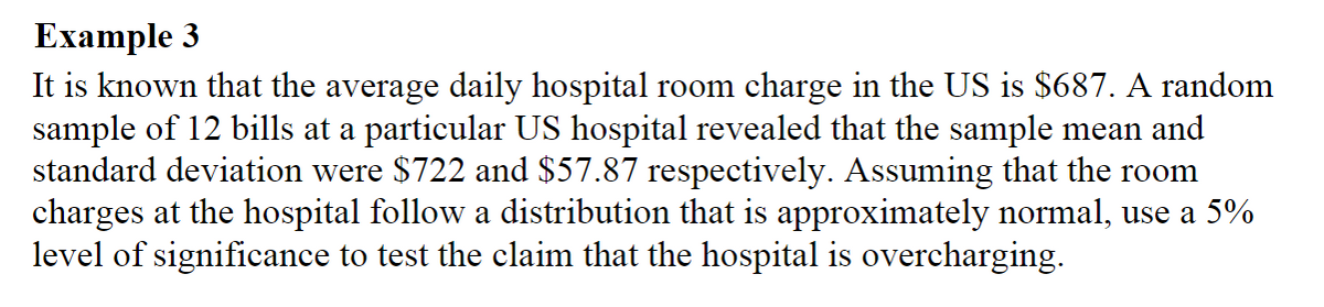 Ехample 3
It is known that the average daily hospital room charge in the US is $687. A random
sample of 12 bills at a particular US hospital revealed that the sample mean and
standard deviation were $722 and $57.87 respectively. Assuming that the room
charges at the hospital follow a distribution that is approximately normal, use a 5%
level of significance to test the claim that the hospital is overcharging.
