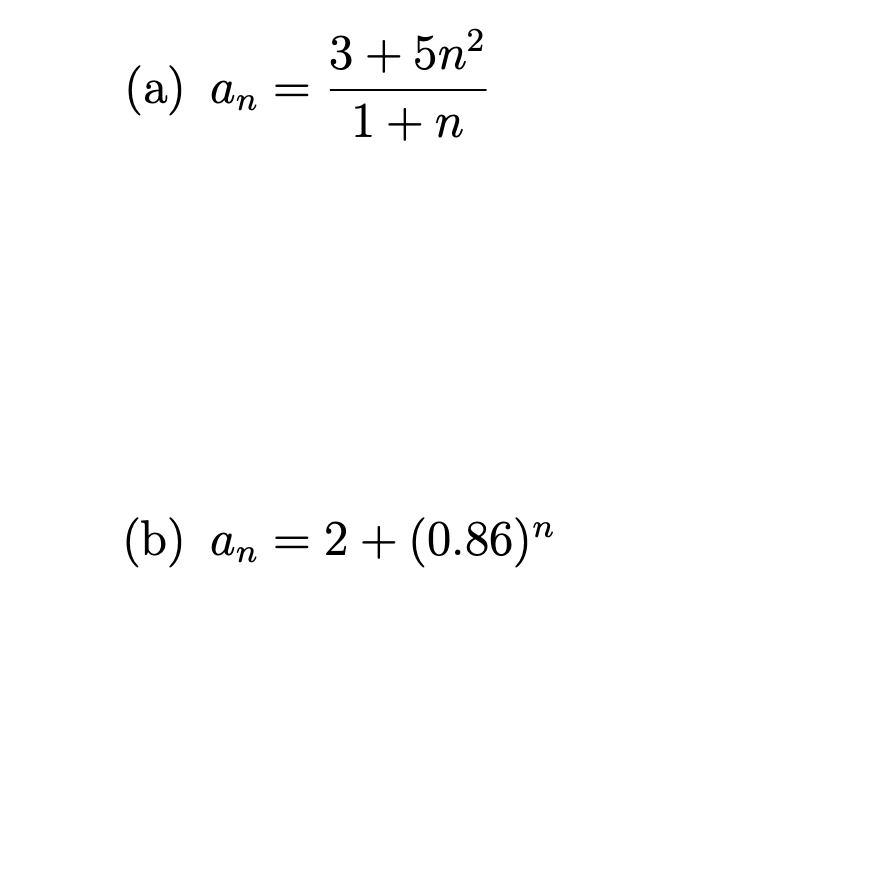 ### Mathematical Sequences

#### (a) Sequence Formula

The sequence is defined by the formula:

\[ a_n = \frac{3 + 5n^2}{1 + n} \]

- **Description**: This is a rational sequence where each term \( a_n \) is determined by dividing a quadratic expression \( 3 + 5n^2 \) by a linear expression \( 1 + n \).

#### (b) Sequence Formula

The sequence is given by:

\[ a_n = 2 + (0.86)^n \]

- **Description**: This sequence is composed of a constant term \( 2 \) plus an exponential decay term \( (0.86)^n \). As \( n \) increases, \( (0.86)^n \) approaches zero, and \( a_n \) approaches the constant value \( 2 \).