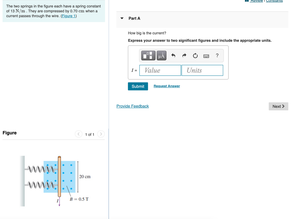 Review
Constats
The two springs in the figure each have a spring constant
of 13 N/m. They are compressed by 0.70 cm when a
current passes through the wire. (Figure 1)
Part A
How big is the current?
Express your answer to two significant figures and include the appropriate units.
µA
?
I =
Value
Units
Submit
Request Answer
Provide Feedback
Next >
Figure
1 of 1
| 20 cm
WN.
B = 0.5 T
