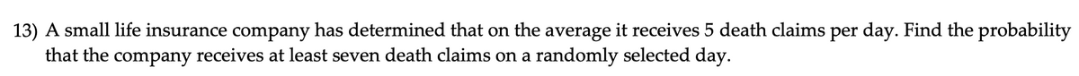 13) A small life insurance company has determined that on the average it receives 5 death claims per day. Find the probability
that the company receives at least seven death claims on a randomly selected day.
