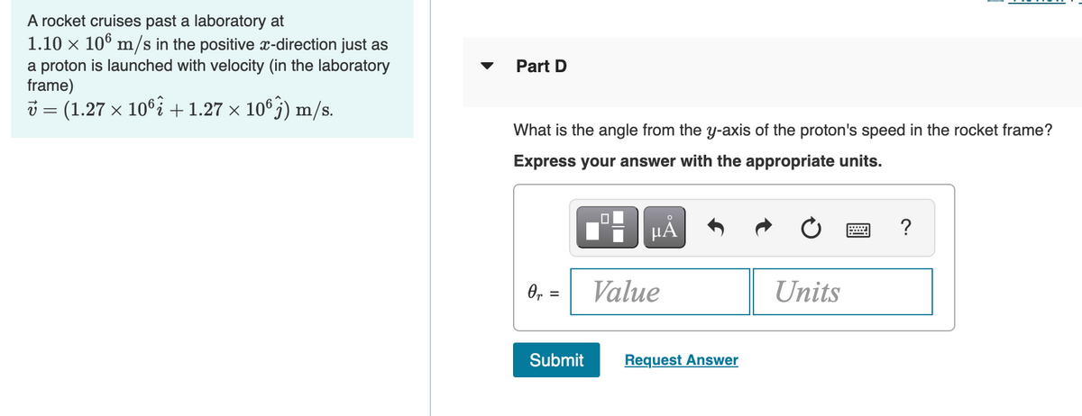 A rocket cruises past a laboratory at
1.10 x 106 m/s in the positive x-direction just as
a proton is launched with velocity (in the laboratory
frame)
Part D
i = (1.27 x 106i +1.27 x 10°j) m/s.
What is the angle from the y-axis of the proton's speed in the rocket frame?
Express your answer with the appropriate units.
?
O, =
Value
Units
%3D
Submit
Request Answer
