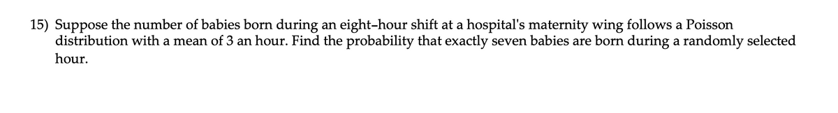 15) Suppose the number of babies born during an eight-hour shift at a hospital's maternity wing follows a Poisson
distribution with a mean of 3 an hour. Find the probability that exactly seven babies are born during a randomly selected
hour.
