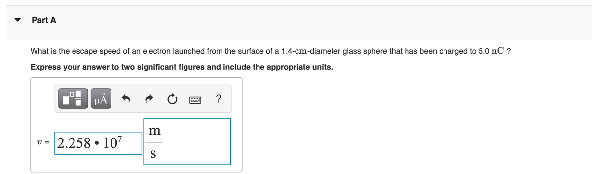 Part A
What is the escape speed of an electron launched from the surface of a 1.4-cm-diameter glass sphere that has been charged to 5.0 nC ?
Express your answer to two significant figures and include the appropriate units.
HA
m
v = 2.258 • 107
V =
S
