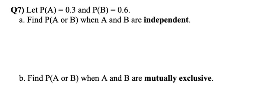 Q7) Let P(A) = 0.3 and P(B) = 0.6.
a. Find P(A or B) when A and B are independent.
b. Find P(A or B) when A and B are mutually exclusive.
