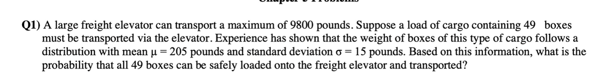 Q1) A large freight elevator can transport a maximum of 9800 pounds. Suppose a load of cargo containing 49 boxes
must be transported via the elevator. Experience has shown that the weight of boxes of this type of cargo follows a
distribution with mean µ = 205 pounds and standard deviation o =
probability that all 49 boxes can be safely loaded onto the freight elevator and transported?
15 pounds. Based on this information, what is the
