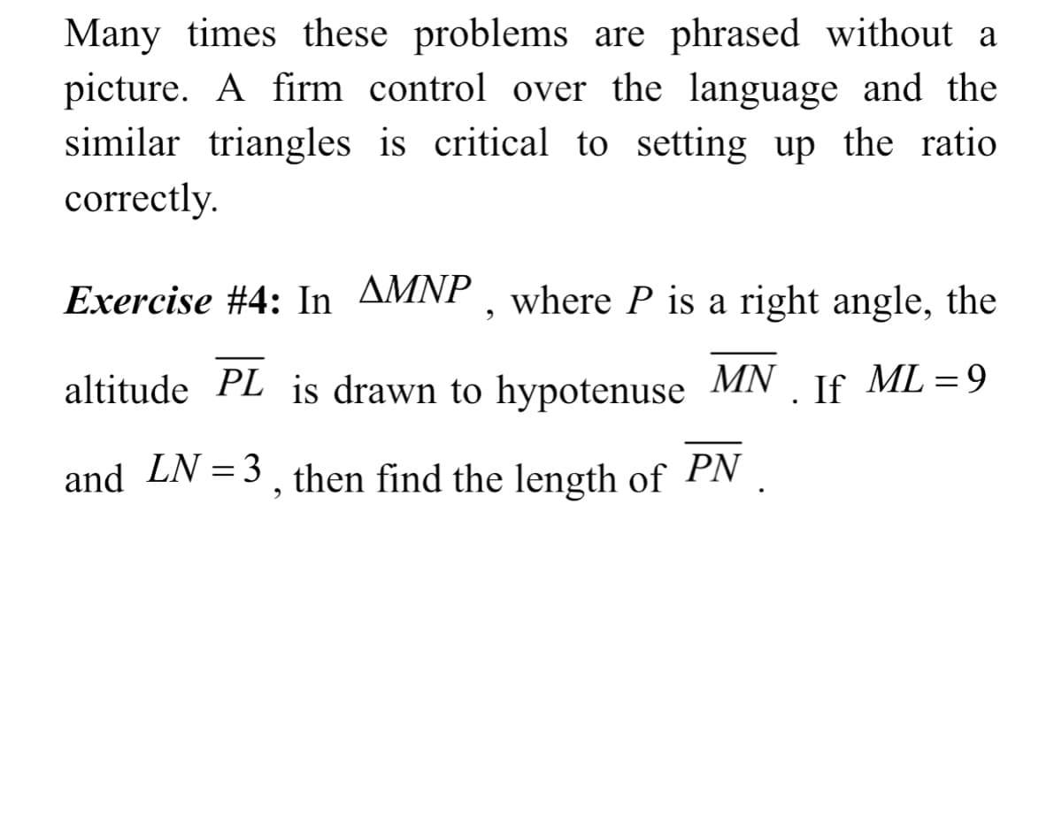 Many times these problems are phrased without a
picture. A firm control over the language and the
similar triangles is critical to setting up the ratio
correctly.
Exercise #4: In AMNP , where P is a right angle, the
altitude PL is drawn to hypotenuse
MN
. If
ML = 9
and LN =3, then find the length of PN
