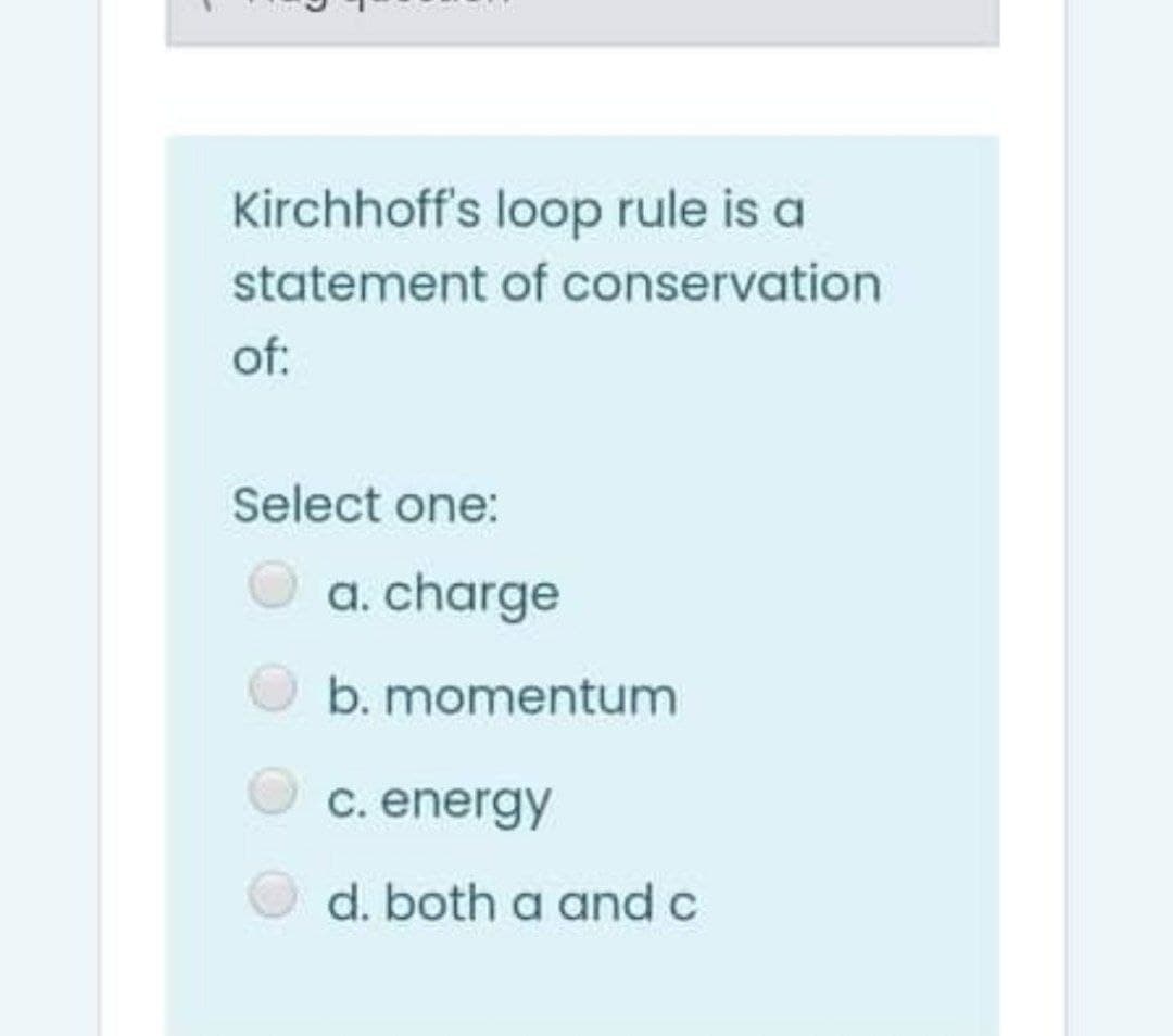 Kirchhoff's loop rule is a
statement of conservation
of:
Select one:
a. charge
b. momentum
C. energy
d. both a and c
