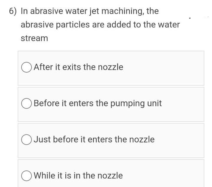 6) In abrasive water jet machining, the
abrasive particles are added to the water
stream
O After it exits the nozzle
Before it enters the pumping unit
O Just before it enters the nozzle
OWhile it is in the nozzle
