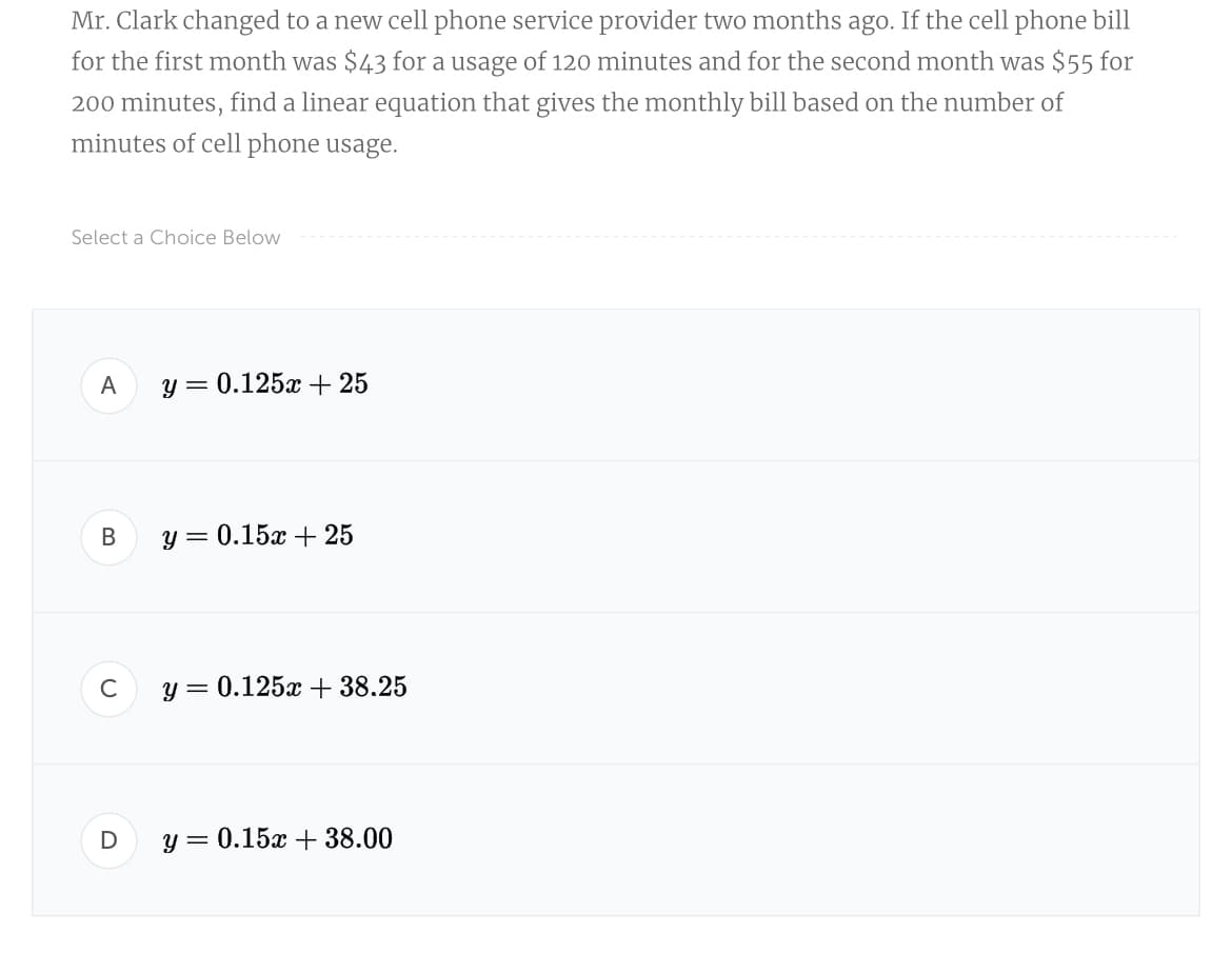 Mr. Clark changed to a new cell phone service provider two months ago. If the cell phone bill
for the first month was $43 for a usage of 120 minutes and for the second month was $55 for
200 minutes, find a linear equation that gives the monthly bill based on the number of
minutes of cell phone usage.
Select a Choice Below
А
y = 0.125x + 25
В
y = 0.15x + 25
C
y = 0.125x + 38.25
у 3 0.15х + 38.00
