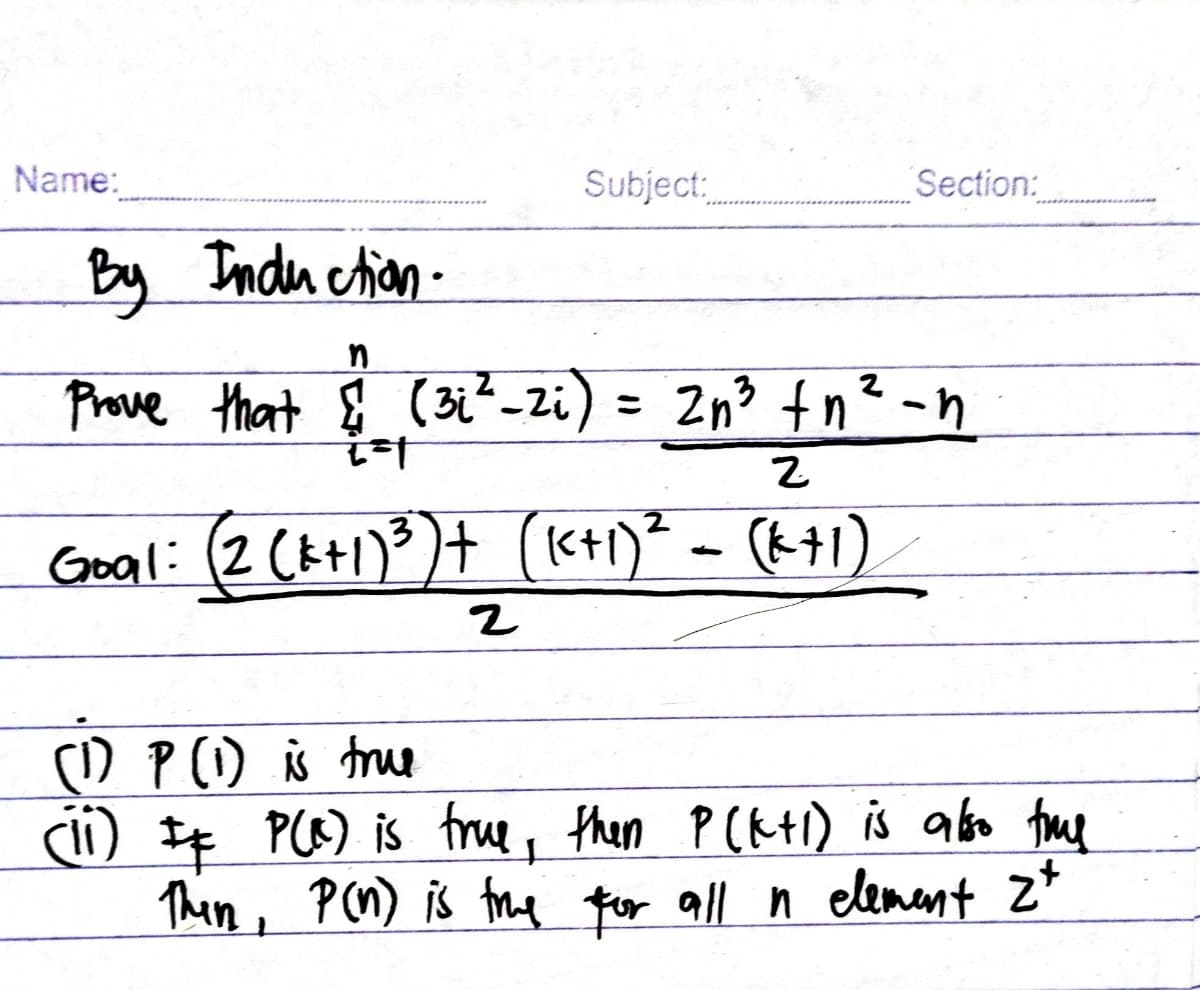 Name:
Subject:
By Induction.
n
Prove that & (31²-2₁) =
i=1
Section:
2
2n3 fn² -n
2
Goal: (2 (k+1) ³) + (K+₁)² = (k+1)
2
(1) P (1) is true
(ii) # P(R) is true, then P(k+l) is also the
Then, P (n) is true for all n element zt