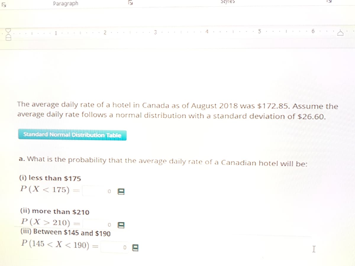 G
DE
1
Paragraph
J
2..
Standard Normal Distribution Table
CA
(i) less than $175
P(X < 175)
5
The average daily rate of a hotel in Canada as of August 2018 was $172.85. Assume the
average daily rate follows a normal distribution with a standard deviation of $26.60.
0
a. What is the probability that the average daily rate of a Canadian hotel will be:
(ii) more than $210
P(X> 210)
(iii) Between $145 and $190
P (145< X <190) = 0
08
318
Styles
D
5
I