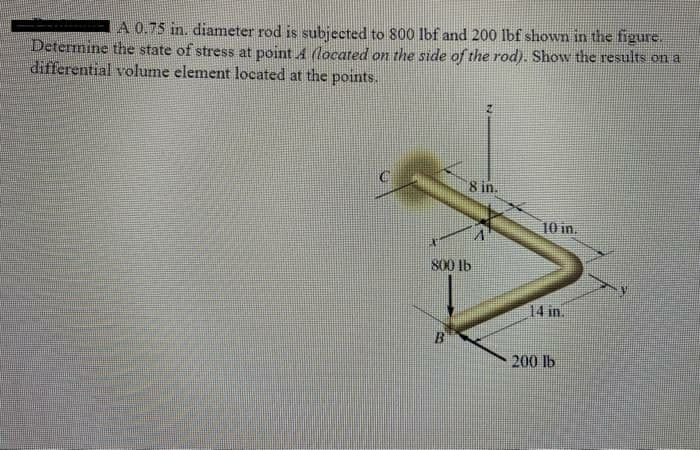 A 0.75 in. diameter rod is subjected to 800 lbf and 200 lbf shown in the figure.
Determine the state of stress at point 4 (located on the side of the rod). Show the results on a
differential volume element located at the points.
8 in.
10 in.
800 lb
14 in.
200 lb
