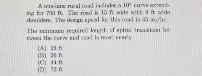 A one-lane rural road includes a 10° curve extend-
ing for 700 ft. The road is 15 ft wide with 9 ft wide
shoulders. The design speed for this road is 45 mi/hr.
The minimum required length of spiral transition be-
tween the curve and road is most nearly
(A) 28 ft
(B) 36 ft
(C) 44 ft
(D) 72 ft
