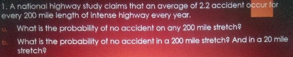 1. A national highway study claims that an average of 2.2 accident occur for
every 200 mile length of intense highway every year.
What is the probability of no accident on any 200 mile stretch?
d.
What is the probability of no accident in a 200 mile stretch? And in a 20 mile
stretch?
b.
