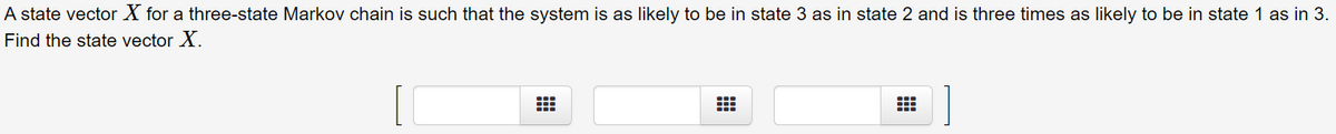 A state vector X for a three-state Markov chain is such that the system is as likely to be in state 3 as in state 2 and is three times as likely to be in state 1 as in 3.
Find the state vector X.

