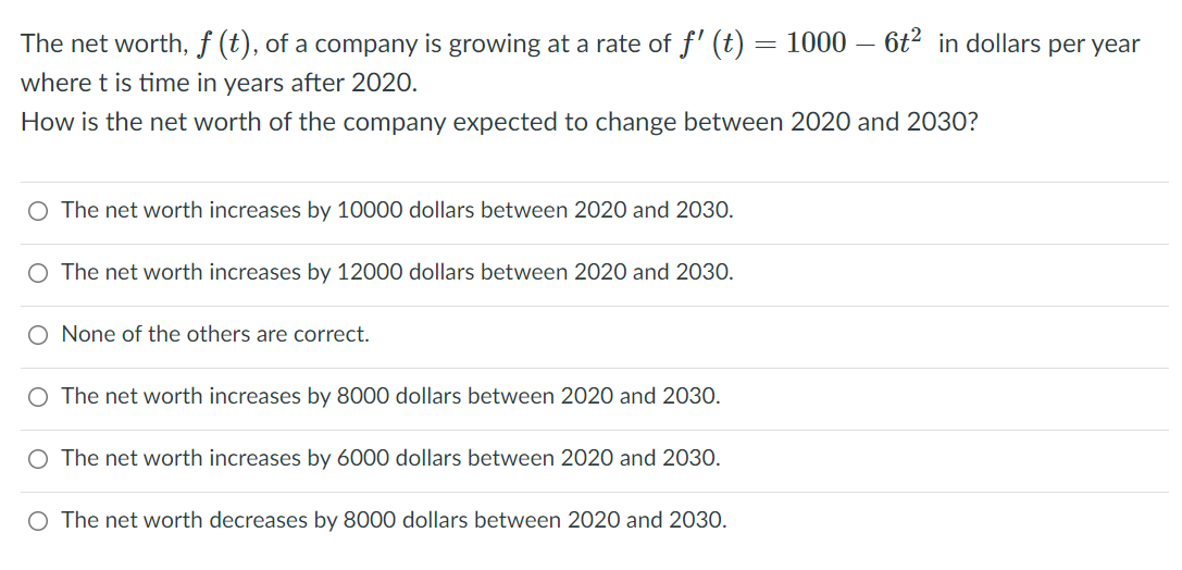 The net worth, f (t), of a company is growing at a rate of f' (t)
1000 – 6t2 in dollars per year
where t is time in years after 2020.
How is the net worth of the company expected to change between 2020 and 2030?
O The net worth increases by 10000 dollars between 2020 and 2030.
O The net worth increases by 12000 dollars between 2020 and 2030.
O None of the others are correct.
O The net worth increases by 8000 dollars between 2020 and 2030.
O The net worth increases by 6000 dollars between 2020 and 2030.
O The net worth decreases by 8000 dollars between 2020 and 2030.
