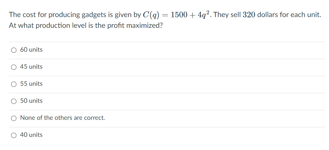 The cost for producing gadgets is given by C(q)
1500 + 4g?. They sell 320 dollars for each unit.
At what production level is the profit maximized?
O 60 units
45 units
O 55 units
O 50 units
O None of the others are correct.
O 40 units
