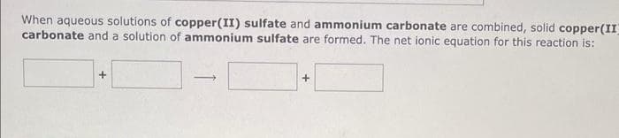 When aqueous solutions of copper(II) sulfate and ammonium carbonate are combined, solid copper(II)
carbonate and a solution of ammonium sulfate are formed. The net ionic equation for this reaction is:
+
+