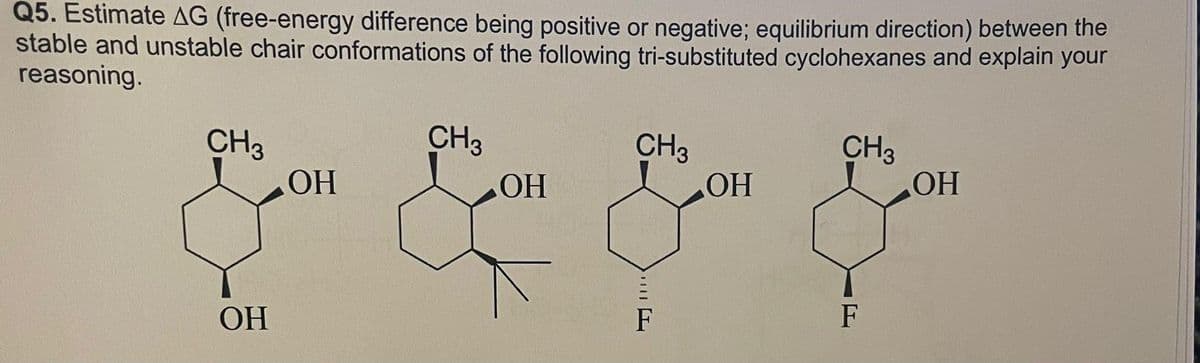 Q5. Estimate AG (free-energy difference being positive or negative; equilibrium direction) between the
stable and unstable chair conformations of the following tri-substituted cyclohexanes and explain your
reasoning.
CH3
OH
OH
CH3
OH
CH3
F
OH
CH3
F
OH