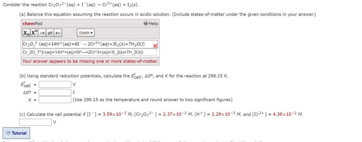 Consider the reaction Cr₂O72-(aq) + I¯(aq) → Cr³+ (aq) + 1₂(s).
(a) Balance this equation assuming the reaction occurs in acidic solution. (Include states-of-matter under the given conditions in your answer.)
chemPad
Help
XX ->>
Cr₂O2(aq)+14H+ (aq) +61-
Cr_20_7^2-(aq)+14H^+(aq)+61^--->2Cr^3+(aq)+31_2(s)+7H_20(1)
Your answer appears to be missing one or more states-of-matter.
(b) Using standard reduction potentials, calculate the Ecell, AGO, and K for the reaction at 298.15 K.
Ecell
=
AG° =
K =
Greek
123 Tutorial
2Cr3+ (aq)+31₂(s)+7H₂O(1)
V
J
(Use 298.15 as the temperature and round answer to two significant figures)
(c) Calculate the cell potential if [I] = 3.59x10-3 M, [Cr₂O72- ] = 2.37x10-2 M, [H+] = 2.29x10-3 M, and [Cr³+] = 4.38 x 10-2 M.
V