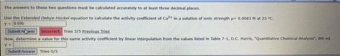 The
answers to these two questions must be calculated accurately to at least three decimal places.
Use the Extended Debye-Hückel equation to calculate the activity coefficient of Ca2+ in a solution of ionic strength = 0.0083 M at 25 °C.
y 0695
Submit Alwer Incorrect. Tries 3/5 Previous Tries
Now, determine a value for this same activity coefficient by linear interpolation from the values listed in Table 7-1, D.C. Harris, "Quantitative Chemical Analysis", 8th ed.
y =
Submit Answer Tries 0/5