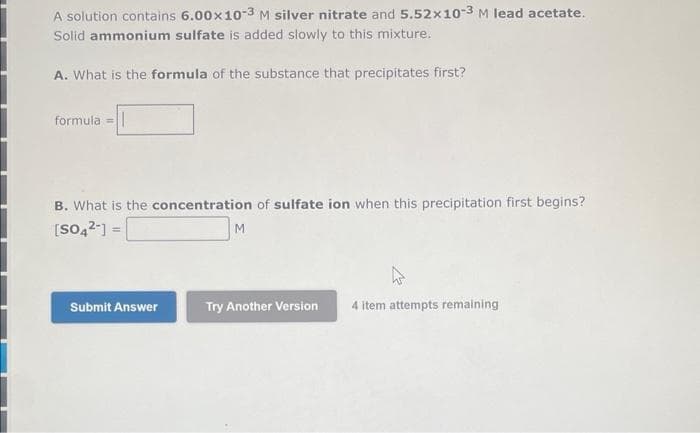 A solution contains 6.00x10-3 M silver nitrate and 5.52x10-3 M lead acetate.
Solid ammonium sulfate is added slowly to this mixture.
A. What is the formula of the substance that precipitates first?
formula = ||
B. What is the concentration of sulfate ion when this precipitation first begins?
[SO4²-] =
Submit Answer
M
W
Try Another Version 4 item attempts remaining