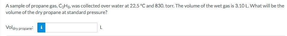 A sample of propane gas, C3H8, was collected over water at 22.5 °C and 830. torr. The volume of the wet gas is 3.10 L. What will be the
volume of the dry propane at standard pressure?
Voldry propane:
i
L