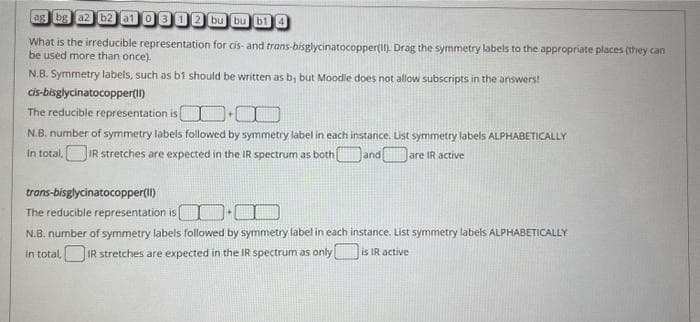 ag bg az b2 a1 0 3 12 bu bu b1 4
What is the irreducible representation for cis- and trans-bisglycinatocopper(II). Drag the symmetry labels to the appropriate places (they can
be used more than once).
N.B. Symmetry labels, such as b1 should be written as b, but Moodle does not allow subscripts in the answers!
cis-bisglycinatocopper(II)
The reducible representation is
N.B. number of symmetry labels followed by symmetry label in each instance. List symmetry labels ALPHABETICALLY
In total.IR stretches are expected in the IR spectrum as both and
are IR active
trans-bisglycinatocopper(II)
The reducible representation is
N.B. number of symmetry labels followed by symmetry label in each instance. List symmetry labels ALPHABETICALLY
In total,IR stretches are expected in the IR spectrum as only is IR active