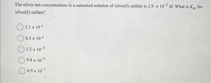 The silver-ion concentration in a saturated solution of silver(1) sulfate is 2.9 x 10-2 M. What is Ksp for
silver(1) sulfate?
2.1 x 104
8.3 x 10-4
1.2 x 10-5
9.8 x 10-5
6.9 x 10-7