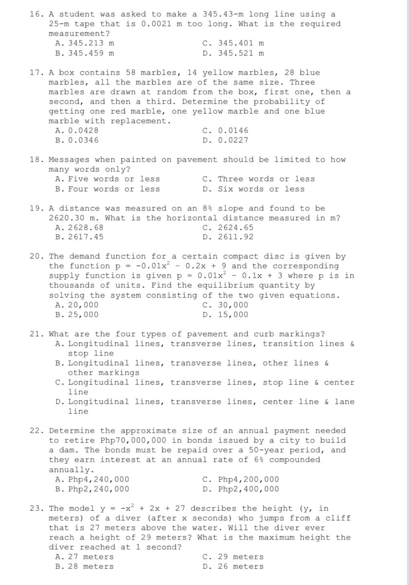 16. A student was asked to make a 345.43-m long line using a
25-m tape that is 0.0021 m too long. What is the required
measurement?
A. 345.213 m.
C. 345.401 m.
D. 345.521 m
B. 345.459 m.
17. A box contains 58 marbles, 14 yellow marbles, 28 blue
marbles, all the marbles are of the same size. Three
marbles are drawn at random from the box, first one, then a
second, and then a third. Determine the probability of
getting one red marble, one yellow marble and one blue
marble with replacement.
A. 0.0428
C. 0.0146
D. 0.0227
B. 0.0346
18. Messages when painted on pavement should be limited to how
many words only?
A. Five words or less
C. Three words or less
D. Six words or less
B. Four words or less
19. A distance was measured on an 8% slope and found to be
2620.30 m. What is the horizontal distance measured in m?
A. 2628.68
C. 2624.65
B. 2617.45
D. 2611.92
20. The demand function for a certain compact disc is given by
the function p = -0.01x² - 0.2x + 9 and the corresponding
supply function is given p = 0.01x² - 0.1x + 3 where p is in
thousands of units. Find the equilibrium quantity by
solving the system consisting of the two given equations.
A. 20,000
C. 30,000
B. 25,000
D. 15,000
21. What are the four types of pavement and curb markings?
A. Longitudinal lines, transverse lines, transition lines &
stop line
B. Longitudinal lines, transverse lines, other lines &
other markings
C. Longitudinal lines, transverse lines, stop line & center
line
D. Longitudinal lines, transverse lines, center line & lane
line
22. Determine the approximate size of an annual payment needed
to retire Php 70,000,000 in bonds issued by a city to build
a dam. The bonds must be repaid over a 50-year period, and
they earn interest at an annual rate of 6% compounded
annually.
A. Php4, 240,000
c. Php4,200,000
D. Php2,400,000
B. Php2, 240,000
23. The model y = -x² + 2x + 27 describes the height (y, in
meters) of a diver (after x seconds) who jumps from a cliff
that is 27 meters above the water. Will the diver ever
reach a height of 29 meters? What is the maximum height the
diver reached at 1 second?
A. 27 meters
C. 29 meters
D. 26 meters
B. 28 meters