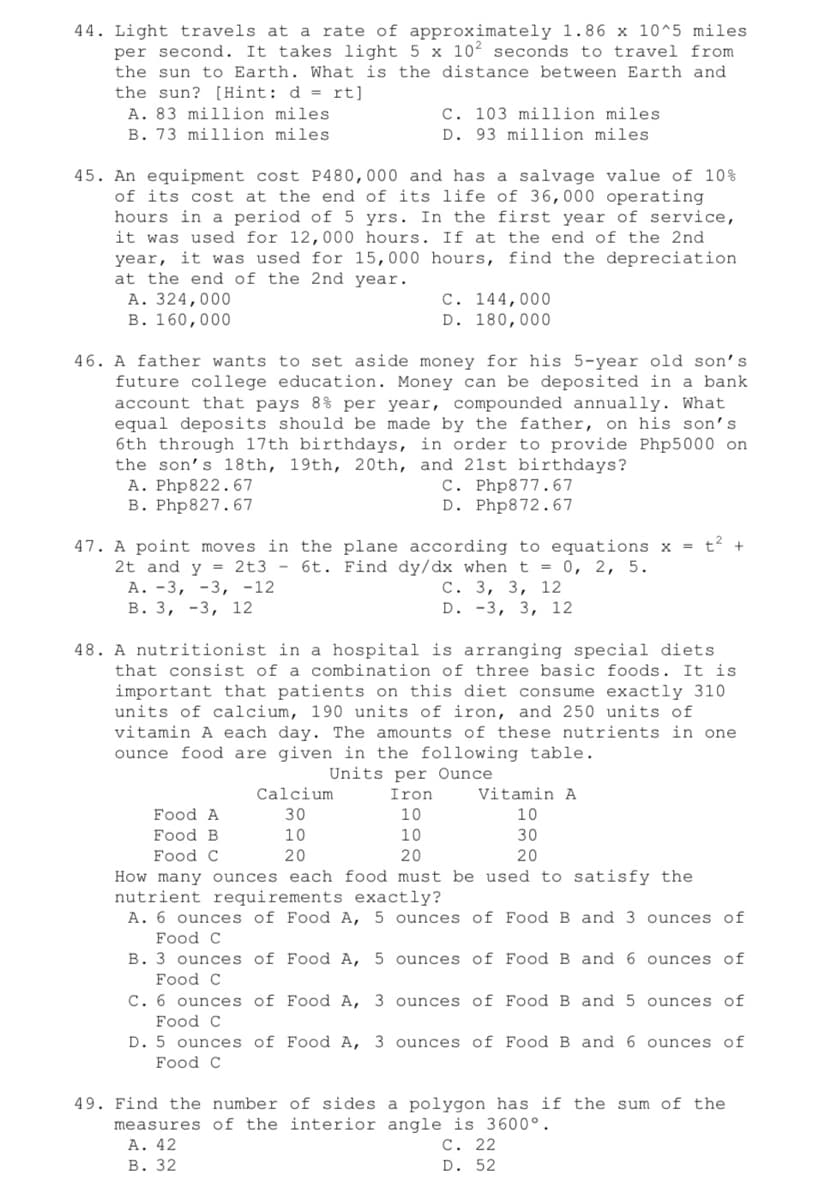 44. Light travels at a rate of approximately 1.86 x 10^5 miles
per second. It takes light 5 x 10² seconds to travel from
the sun to Earth. What is the distance between Earth and
the sun? [Hint: d = rt]
A. 83 million miles
C. 103 million miles
D. 93 million miles
B. 73 million miles
45. An equipment cost P480,000 and has a salvage value of 10 %
of its cost at the end of its life of 36,000 operating
hours in a period of 5 yrs. In the first year of service,
it was used for 12,000 hours. If at the end of the 2nd
year, it was used for 15,000 hours, find the depreciation
at the end of the 2nd year.
A. 324,000
C. 144,000
D. 180,000
B. 160,000
46. A father wants to set aside money for his 5-year old son's.
future college education. Money can be deposited in a bank
account that pays 8% per year, compounded annually. What
equal deposits should be made by the father, on his son's
6th through 17th birthdays, in order to provide Php5000 on
the son's 18th, 19th, 20th, and 21st birthdays?
A. Php822.67
C. Php877.67
B. Php827.67
D. Php872.67
47. A point moves in the plane according to equations x = t² +
2t and y = 2t3 - 6t. Find dy/dx when t = 0, 2, 5.
A. -3, -3, -12
C. 3, 3, 12
B. 3, -3, 12
D. -3, 3, 12
48. A nutritionist in a hospital is arranging special diets
that consist of a combination of three basic foods. It is
important that patients on this diet consume exactly 310
units of calcium, 190 units of iron, and 250 units of
vitamin A each day. The amounts of these nutrients in one
ounce food are given in the following table.
Units per Ounce
Calcium.
Iron
Vitamin A
Food A
30
10
10
Food B
10
10
30
Food C
20
20
20
How many ounces each food must be used to satisfy the
nutrient requirements exactly?
A. 6 ounces of Food A, 5 ounces of Food B and 3 ounces of
Food C
B. 3 ounces of Food A, 5 ounces of Food B and 6 ounces of
Food C
C. 6 ounces of Food A, 3 ounces of Food B and 5 ounces of
Food C
D. 5 ounces of Food A, 3 ounces of Food B and 6 ounces of
Food C
49. Find the number of sides a polygon has if the sum of the
measures of the interior angle is 3600°.
A. 42
C. 22
B. 32
D. 52
