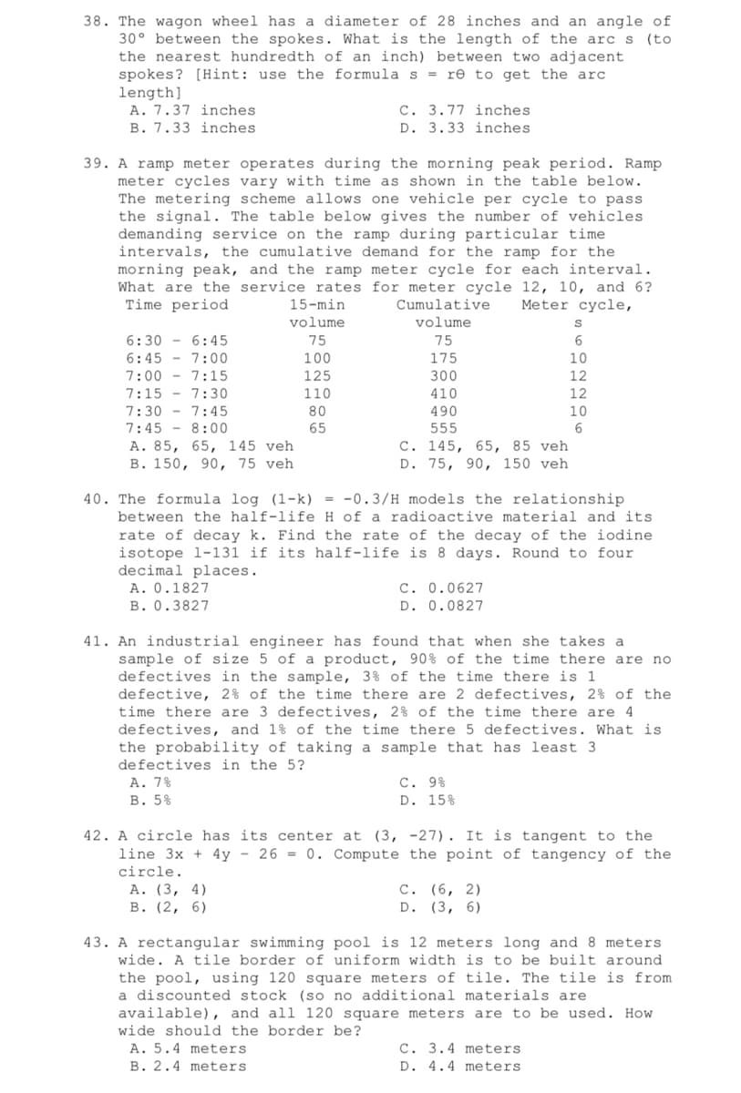 38. The wagon wheel has a diameter of 28 inches and an angle of
30° between the spokes. What is the length of the arc s (to
the nearest hundredth of an inch) between two adjacent
spokes? [Hint: use the formula s = re to get the arc
length]
A. 7.37 inches.
C. 3.77 inches
D. 3.33 inches.
B. 7.33 inches
39. A ramp meter operates during the morning peak period. Ramp
meter cycles vary with time as shown in the table below.
The metering scheme allows one vehicle per cycle to pass.
the signal. The table below gives the number of vehicles
demanding service on the ramp during particular time
intervals, the cumulative demand for the ramp for the
morning peak, and the ramp meter cycle for each interval.
What are the service rates for meter cycle 12, 10, and 6?
Time period
Cumulative Meter cycle,
volume
15-min
volume
S
6:30 6:45
75
75
6
6:45 - 7:00
100
175
10
7:00 7:15
125
300
12
7:15 7:30
110
410
12
7:30
7:45
80
490
10
7:45
8:00
65
555
6
A. 85, 65, 145 veh
B. 150, 90, 75 veh
C. 145, 65, 85 veh
D. 75, 90, 150 veh
40. The formula log (1-k) = -0.3/H models the relationship
between the half-life H of a radioactive material and its.
rate of decay k. Find the rate of the decay of the iodine
isotope 1-131 if its half-life is 8 days. Round to four
decimal places.
A. 0.1827
C. 0.0627
D. 0.0827
B. 0.3827
41. An industrial engineer has found that when she takes a
sample of size 5 of a product, 90% of the time there are no
defectives in the sample, 3% of the time there is 1
defective, 2% of the time there are 2 defectives, 2% of the
time there are 3 defectives, 2% of the time there are 4
defectives, and 1% of the time there 5 defectives. What is
the probability of taking a sample that has least 3
defectives in the 5?
A. 7%
B. 5%
C. 9%
D. 15%
42. A circle has its center at (3,
line 3x + 4y - 26= 0. Compute
circle.
-27). It is tangent to the
the point of tangency of the
C. (6, 2)
A. (3, 4)
B. (2, 6)
D. (3, 6)
43. A rectangular swimming pool is 12 meters long and 8 meters.
wide. A tile border of uniform width is to be built around.
the pool, using 120 square meters of tile. The tile is from
a discounted stock (so no additional materials are.
available), and all 120 square meters are to be used. How
wide should the border be?
A. 5.4 meters
C. 3.4 meters
D. 4.4 meters.
B. 2.4 meters