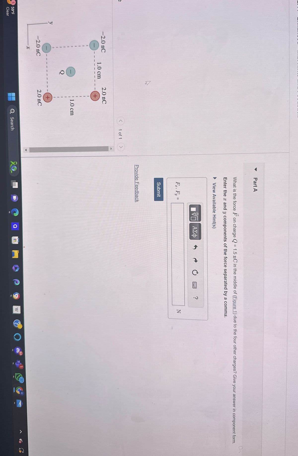 e
59°F
Clear
-2.0 nC
1.0 cm
1
2.0 nC
+
+
1.0 cm
-2.0 nC
2.0 nC
X
<
1 of 1
Search
Part A
What is the force on charge Q = 1.5 nC in the middle of (Figure 1) due to the four other charges? Give your answer in component form.
Enter the x and y components of the force separated by a comma.
▸ View Available Hint(s)
Fx, Fy =
Submit
Provide Feedback
ΜΕ ΑΣΦ
?
N
20
W