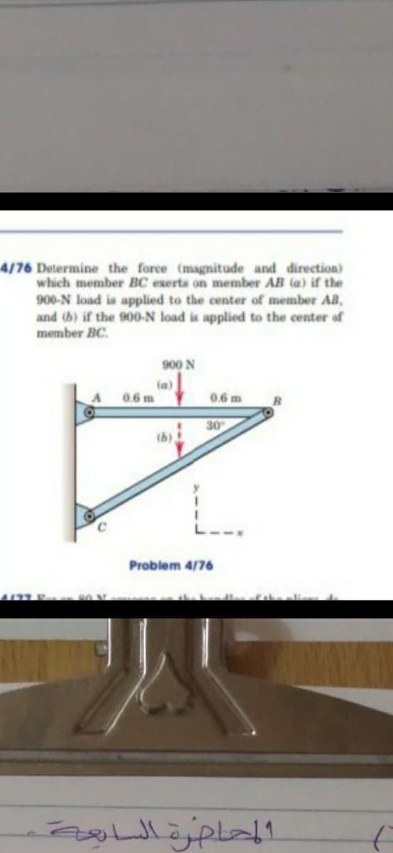 4/76 Determine the force (magnitude and direction)
which member BC exerta on member AB (a) if the
900-N load is applied to the center of member AB,
and (b) if the 900-N load is applied to the center of
member BC.
900 N
(a)
0.6 m
0.6 m
30
(b)
Problem 4/76
