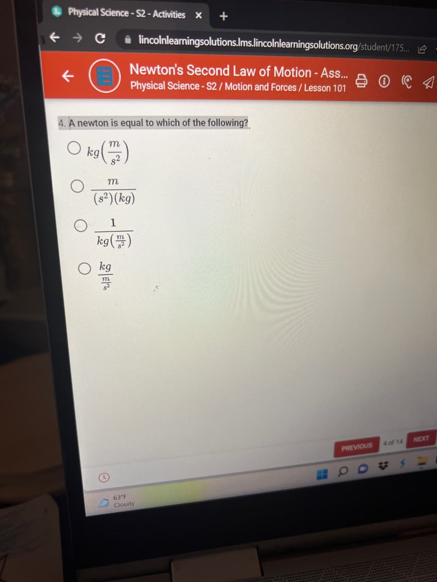 Physical Science- S2 - Activities x
i lincolnlearningsolutions.Ims.lincolnlearningsolutions.org/student/175.. 2
Newton's Second Law of Motion - Ass.
Physical Science - S2/ Motion and Forces / Lesson 101
4. A newton is equal to which of the following?
kg
s2
m
(s²)(kg)
1
kg()
m
kg
NEXT
4 of 14
PREVIOUS
63°F
Cloudy
