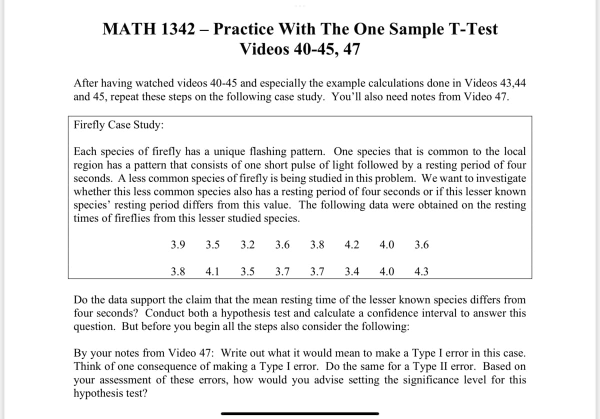 MATH 1342
After having watched videos 40-45 and especially the example calculations done in Videos 43,44
and 45, repeat these steps on the following case study. You'll also need notes from Video 47.
Practice With The One Sample T-Test
Videos 40-45, 47
Firefly Case Study:
Each species of firefly has a unique flashing pattern. One species that is common to the local
region has a pattern that consists of one short pulse of light followed by a resting period of four
seconds. A less common species of firefly is being studied in this problem. We want to investigate
whether this less common species also has a resting period of four seconds or if this lesser known
species' resting period differs from this value. The following data were obtained on the resting
times of fireflies from this lesser studied species.
3.5 3.2 3.6 3.8
3.9
3.8
4.2 4.0 3.6
4.1 3.5 3.7 3.7 3.4 4.0 4.3
Do the data support the claim that the mean resting time of the lesser known species differs from
four seconds? Conduct both a hypothesis test and calculate a confidence interval to answer this
question. But before you begin all the steps also consider the following:
By your notes from Video 47: Write out what it would mean to make a Type I error in this case.
Think of one consequence of making a Type I error. Do the same for a Type II error. Based on
your assessment of these errors, how would you advise setting the significance level for this
hypothesis test?