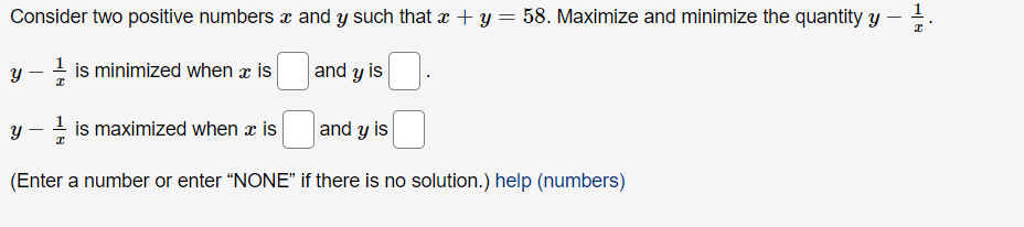 Consider two positive numbers \( x \) and \( y \) such that \( x + y = 58 \). Maximize and minimize the quantity \( y - \frac{1}{x} \).

\( y - \frac{1}{x} \) is minimized when \( x \) is [ ] and \( y \) is [ ].

\( y - \frac{1}{x} \) is maximized when \( x \) is [ ] and \( y \) is [ ].

(Enter a number or enter "NONE" if there is no solution.) [help (numbers)]